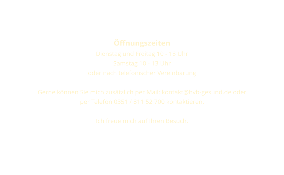 ffnungszeiten  Dienstag und Freitag 10 - 18 Uhr  Samstag 10 - 13 Uhr oder nach telefonischer Vereinbarung  Gerne knnen Sie mich zustzlich per Mail: kontakt@hvb-gesund.de oder per Telefon 0351 / 811 52 700 kontaktieren.  Ich freue mich auf Ihren Besuch.